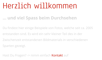 Herzlich willkommen  und viel Spass beim Durchsehen  Du findest hier einige Beispiele von Fotos, welche seit ca. 2005 entstanden sind. Es wird ein sehr kleiner Teil des in der Zwischenzeit entstandenen Bildmaterials in verschiedenen Sparten gezeigt.  Hast Du Fragen? -> nimm einfach Kontakt auf