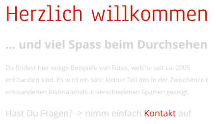 Herzlich willkommen  und viel Spass beim Durchsehen  Du findest hier einige Beispiele von Fotos, welche seit ca. 2005 entstanden sind. Es wird ein sehr kleiner Teil des in der Zwischenzeit entstandenen Bildmaterials in verschiedenen Sparten gezeigt.  Hast Du Fragen? -> nimm einfach Kontakt auf